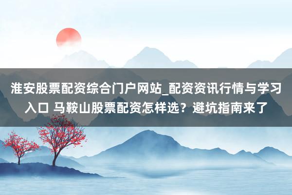 淮安股票配资综合门户网站_配资资讯行情与学习入口 马鞍山股票配资怎样选？避坑指南来了