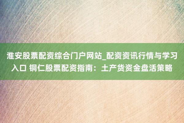 淮安股票配资综合门户网站_配资资讯行情与学习入口 铜仁股票配资指南：土产货资金盘活策略