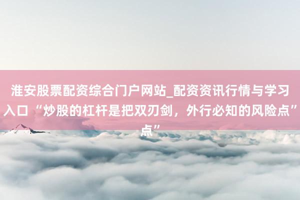 淮安股票配资综合门户网站_配资资讯行情与学习入口 “炒股的杠杆是把双刃剑,外行必知的风险点”