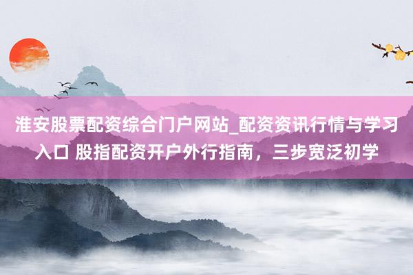 淮安股票配资综合门户网站_配资资讯行情与学习入口 股指配资开户外行指南，三步宽泛初学