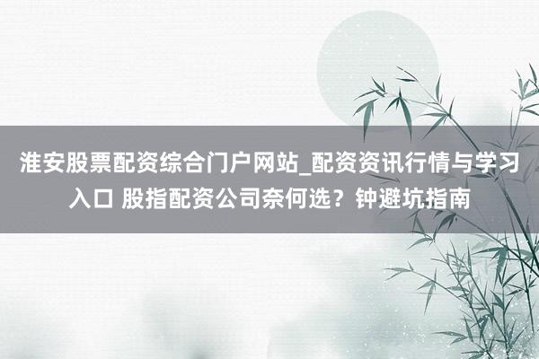 淮安股票配资综合门户网站_配资资讯行情与学习入口 股指配资公司奈何选？钟避坑指南