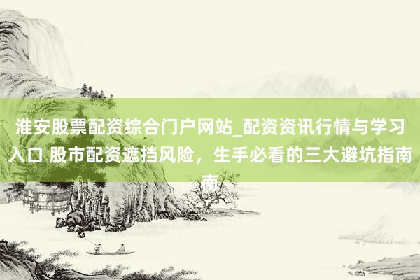 淮安股票配资综合门户网站_配资资讯行情与学习入口 股市配资遮挡风险，生手必看的三大避坑指南