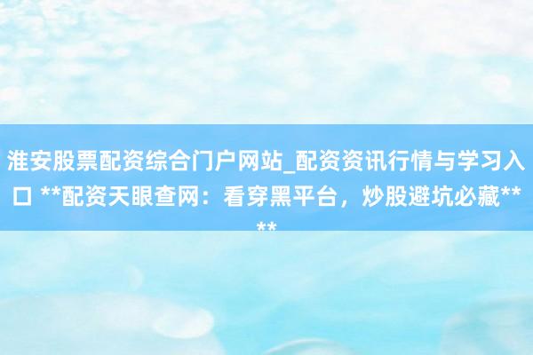 淮安股票配资综合门户网站_配资资讯行情与学习入口 **配资天眼查网：看穿黑平台，炒股避坑必藏**