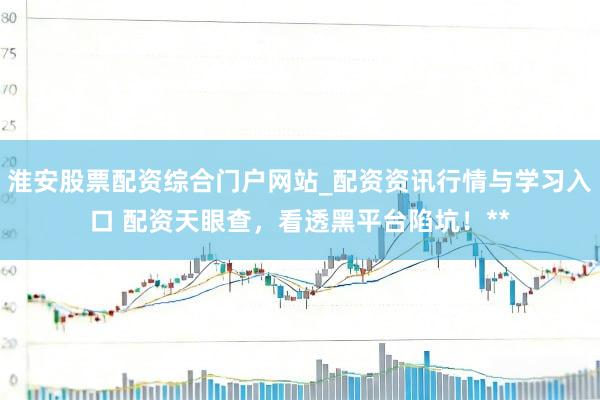 淮安股票配资综合门户网站_配资资讯行情与学习入口 配资天眼查，看透黑平台陷坑！**