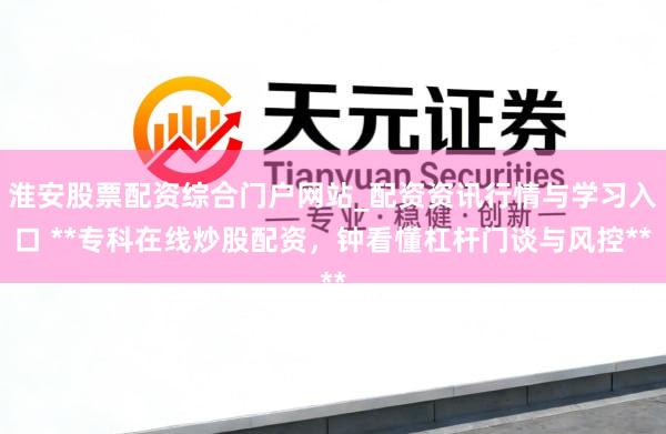 淮安股票配资综合门户网站_配资资讯行情与学习入口 **专科在线炒股配资，钟看懂杠杆门谈与风控**