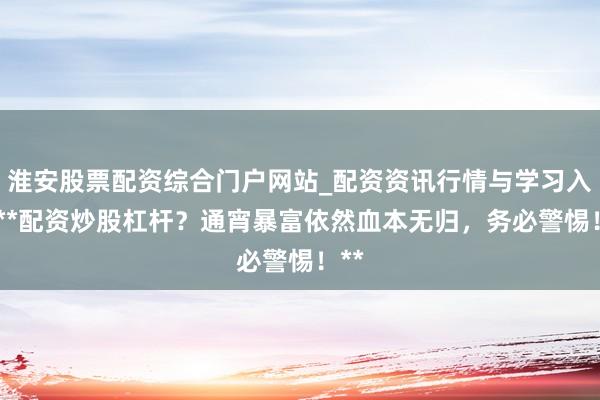淮安股票配资综合门户网站_配资资讯行情与学习入口 **配资炒股杠杆？通宵暴富依然血本无归，务必警惕！**