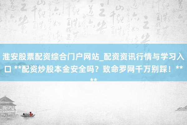 淮安股票配资综合门户网站_配资资讯行情与学习入口 **配资炒股本金安全吗？致命罗网千万别踩！**