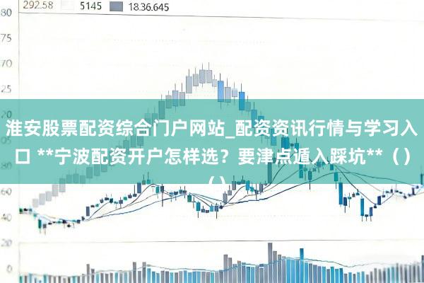 淮安股票配资综合门户网站_配资资讯行情与学习入口 **宁波配资开户怎样选？要津点遁入踩坑**（）