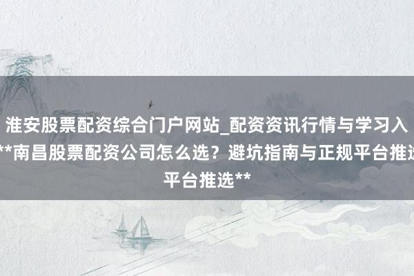 淮安股票配资综合门户网站_配资资讯行情与学习入口 **南昌股票配资公司怎么选？避坑指南与正规平台推选**
