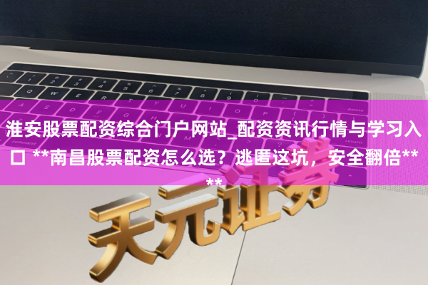 淮安股票配资综合门户网站_配资资讯行情与学习入口 **南昌股票配资怎么选？逃匿这坑，安全翻倍**