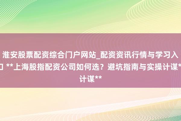 淮安股票配资综合门户网站_配资资讯行情与学习入口 **上海股指配资公司如何选？避坑指南与实操计谋**