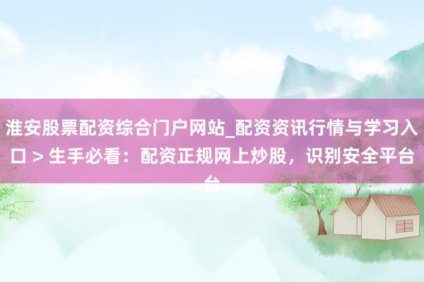 淮安股票配资综合门户网站_配资资讯行情与学习入口 > 生手必看：配资正规网上炒股，识别安全平台
