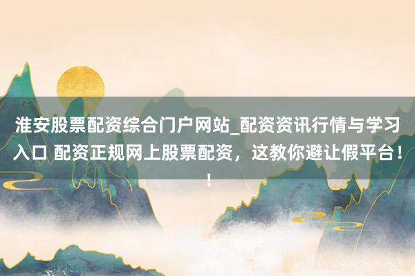 淮安股票配资综合门户网站_配资资讯行情与学习入口 配资正规网上股票配资，这教你避让假平台！