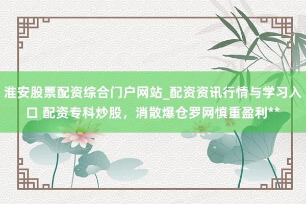 淮安股票配资综合门户网站_配资资讯行情与学习入口 配资专科炒股，消散爆仓罗网慎重盈利**