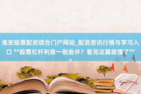 淮安股票配资综合门户网站_配资资讯行情与学习入口 **股票杠杆利息一般些许？看完这篇就懂了**