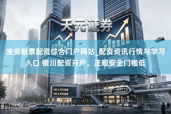 淮安股票配资综合门户网站_配资资讯行情与学习入口 银川配资开户，正规安全门槛低