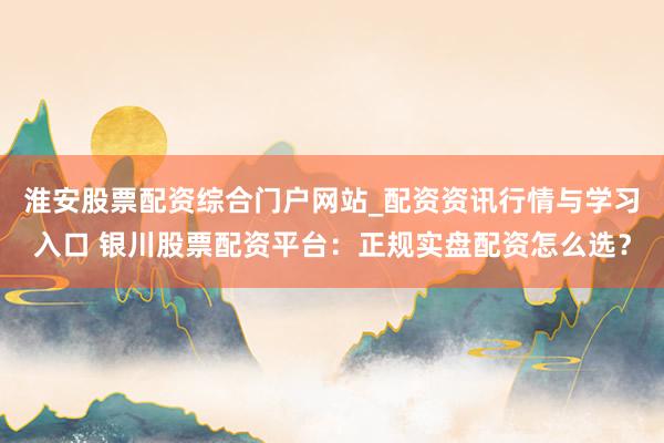 淮安股票配资综合门户网站_配资资讯行情与学习入口 银川股票配资平台：正规实盘配资怎么选？