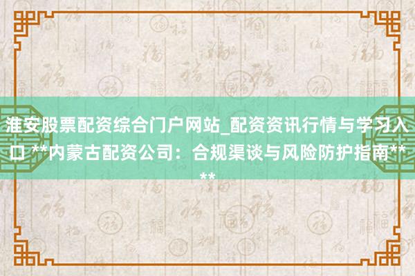 淮安股票配资综合门户网站_配资资讯行情与学习入口 **内蒙古配资公司：合规渠谈与风险防护指南**