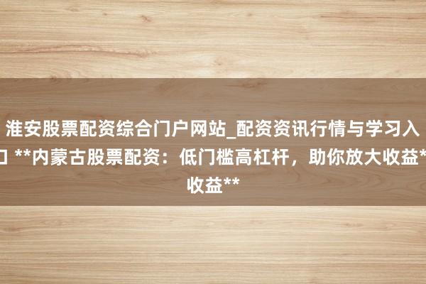 淮安股票配资综合门户网站_配资资讯行情与学习入口 **内蒙古股票配资：低门槛高杠杆，助你放大收益**