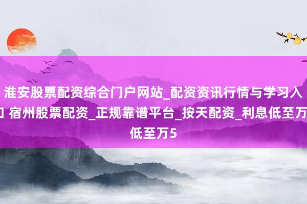 淮安股票配资综合门户网站_配资资讯行情与学习入口 宿州股票配资_正规靠谱平台_按天配资_利息低至万5