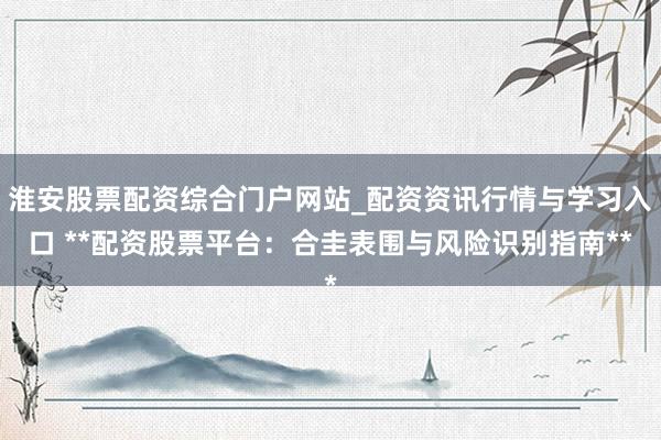 淮安股票配资综合门户网站_配资资讯行情与学习入口 **配资股票平台:合圭表围与风险识别指南**