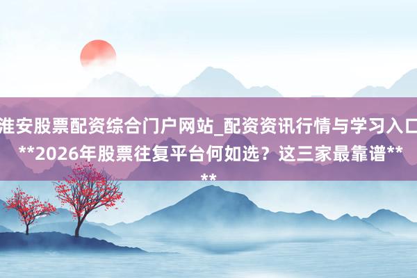 淮安股票配资综合门户网站_配资资讯行情与学习入口 **2026年股票往复平台何如选？这三家最靠谱**