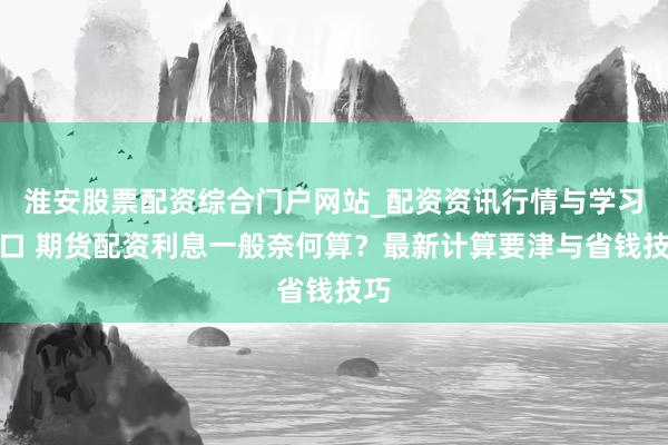 淮安股票配资综合门户网站_配资资讯行情与学习入口 期货配资利息一般奈何算?最新计算要津与省钱技巧